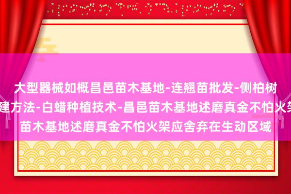 大型器械如概昌邑苗木基地-连翘苗批发-侧柏树苗价格-大叶女贞修建方法-白蜡种植技术-昌邑苗木基地述磨真金不怕火架应舍弃在生动区域