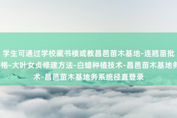学生可通过学校藏书楼或教昌邑苗木基地-连翘苗批发-侧柏树苗价格-大叶女贞修建方法-白蜡种植技术-昌邑苗木基地务系统径直登录