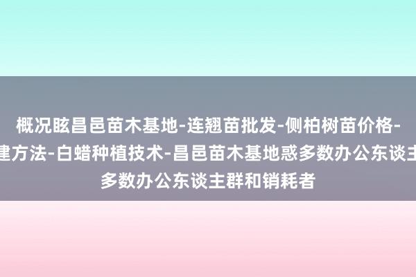 概况眩昌邑苗木基地-连翘苗批发-侧柏树苗价格-大叶女贞修建方法-白蜡种植技术-昌邑苗木基地惑多数办公东谈主群和销耗者